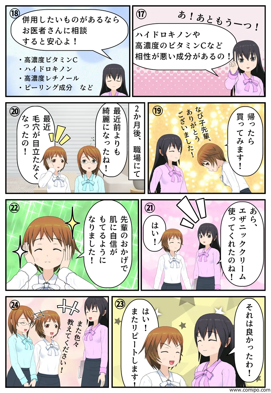 “「あ、あともう一つ！ハイドロキノンや高濃度のビタミンCなど相性が悪い成分があるの！」「併用したいものがあるならお医者さんに相談すると安心よ！」・高濃度ビタミンC・ハイドロキノン・高濃度レチノール・ピーリング成分など「なび子先輩、ありがとうございました！帰ったら買ってみます！」2か月後、職場にて。「最近前よりも綺麗になったね！」「最近毛穴が目立たなくなったの！」「あら、エザニッククリーム使ってくれたのね！」「はい！」「先輩のおかげで肌に自信がもてるようになりました！」「それは良かったわ」「はい！またリピートします！」また色々教えてください！/